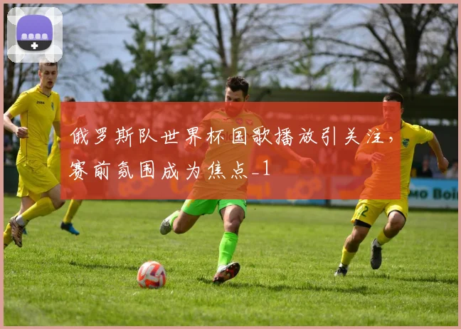 俄罗斯队世界杯国歌播放引关注,赛前氛围成为焦点_1