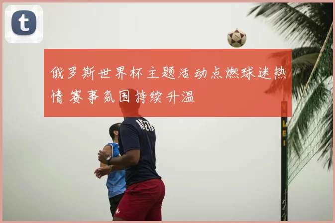 俄罗斯世界杯主题活动点燃球迷热情 赛事氛围持续升温