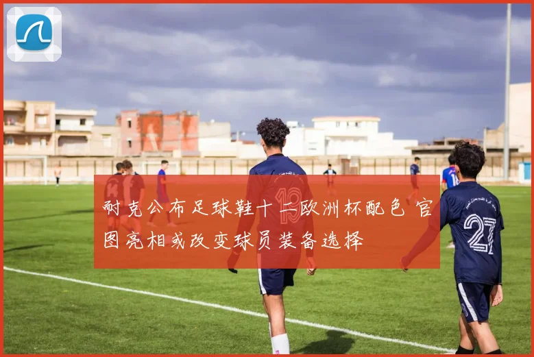 耐克公布足球鞋十二欧洲杯配色 官图亮相或改变球员装备选择