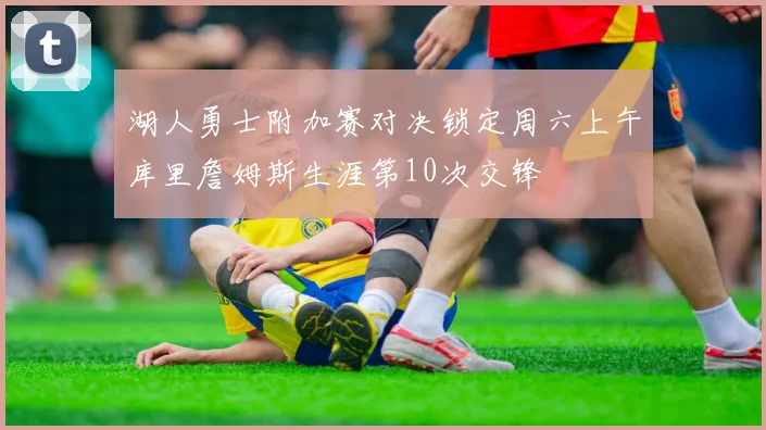 湖人勇士附加赛对决锁定周六上午库里詹姆斯生涯第10次交锋