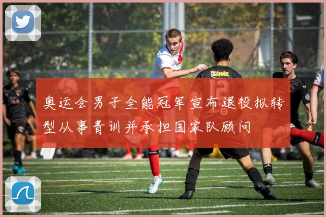 奥运会男子全能冠军宣布退役拟转型从事青训并承担国家队顾问