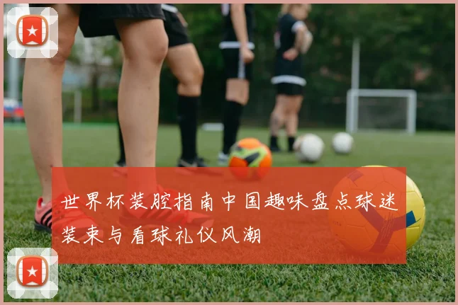 世界杯装腔指南中国趣味盘点球迷装束与看球礼仪风潮