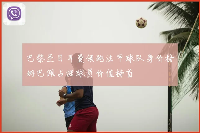 巴黎圣日耳曼领跑法甲球队身价榜姆巴佩占据球员价值榜首