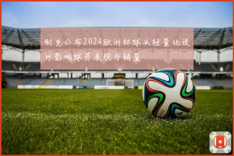 耐克公布2024欧洲杯球衣轻量化设计影响球员表现与销量