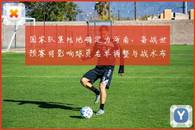 国家队集结地确定为海南，备战世预赛将影响球员名单调整与战术布置