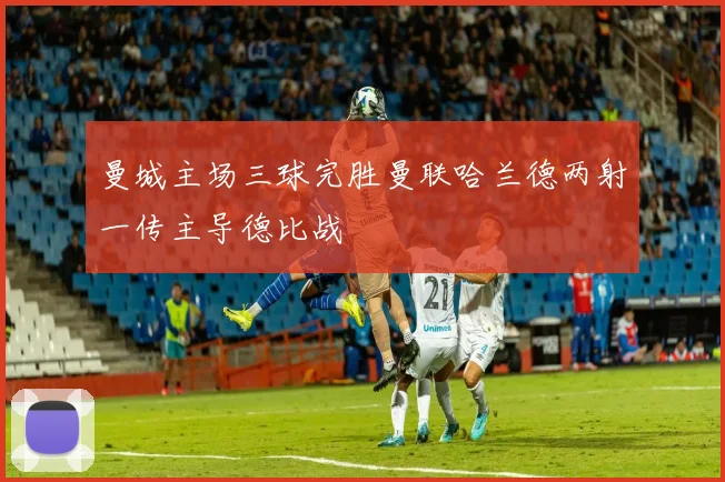 曼城主场三球完胜曼联哈兰德两射一传主导德比战