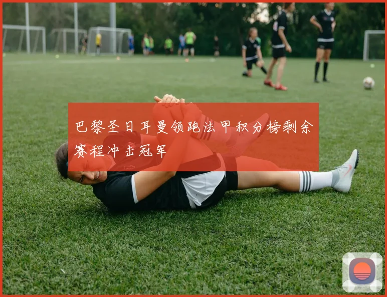 巴黎圣日耳曼领跑法甲积分榜剩余赛程冲击冠军