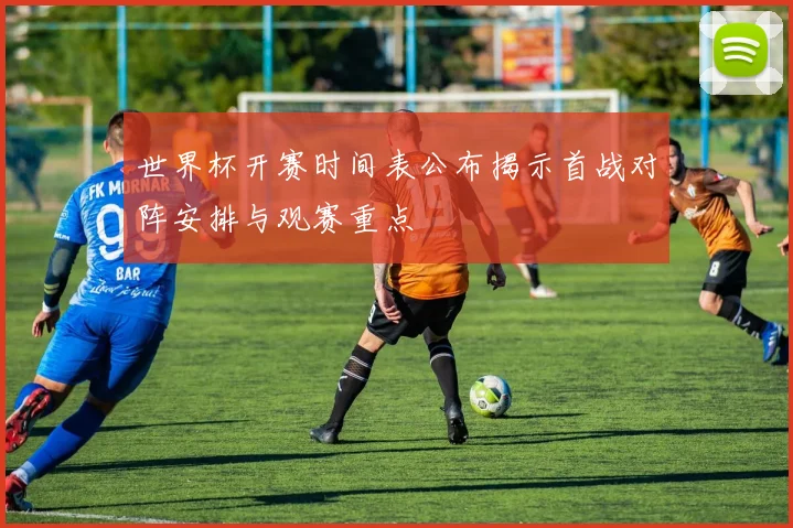 世界杯开赛时间表公布揭示首战对阵安排与观赛重点