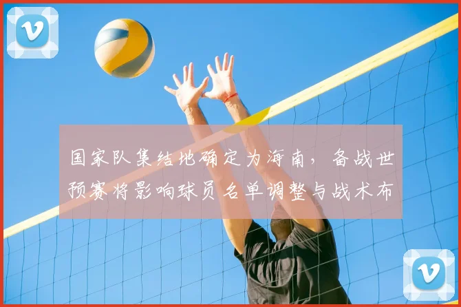 国家队集结地确定为海南,备战世预赛将影响球员名单调整与战术布置