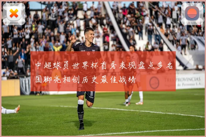 中超球员世界杯首秀表现盘点多名国脚亮相创历史最佳战绩