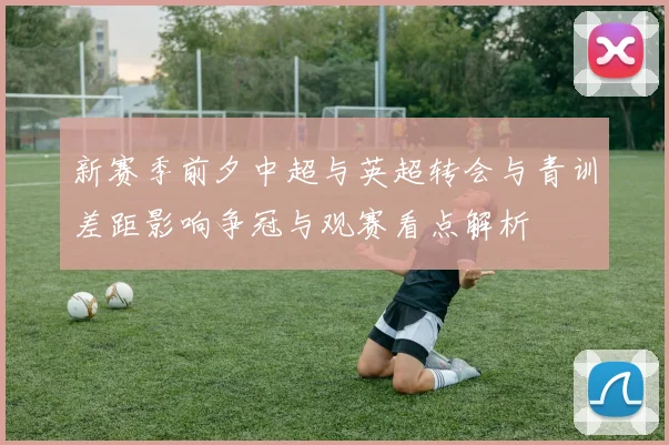 新赛季前夕中超与英超转会与青训差距影响争冠与观赛看点解析