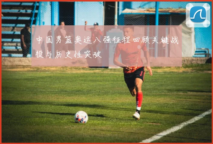 中国男篮奥运八强征程回顾关键战役与历史性突破