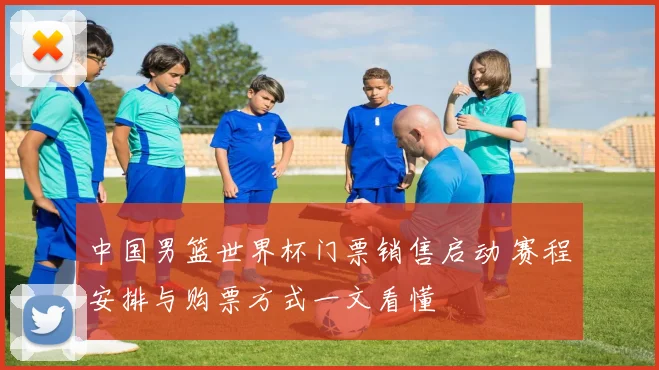 中国男篮世界杯门票销售启动 赛程安排与购票方式一文看懂