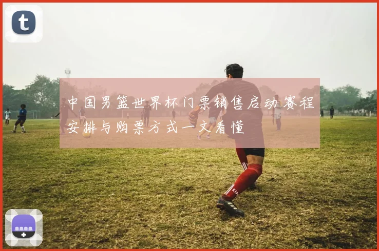中国男篮世界杯门票销售启动 赛程安排与购票方式一文看懂