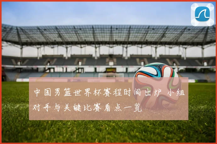 中国男篮世界杯赛程时间出炉 小组对手与关键比赛看点一览